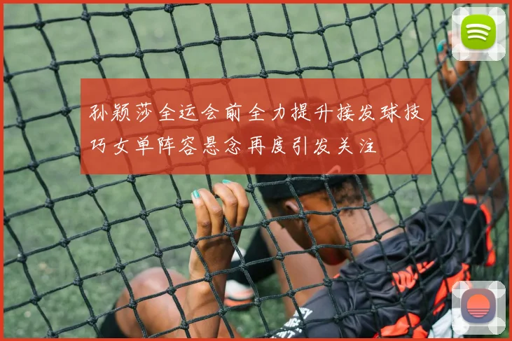 孙颖莎全运会前全力提升接发球技巧女单阵容悬念再度引发关注