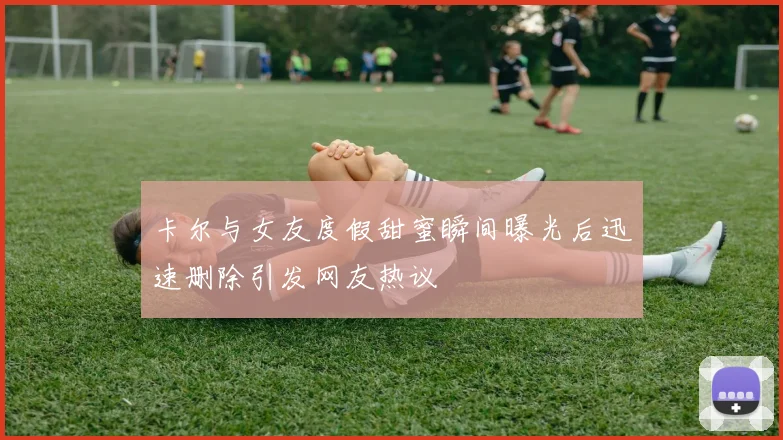卡尔与女友度假甜蜜瞬间曝光后迅速删除引发网友热议