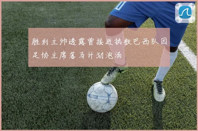 胜利主帅透露曾接近执教巴西队因足协主席落马计划泡汤