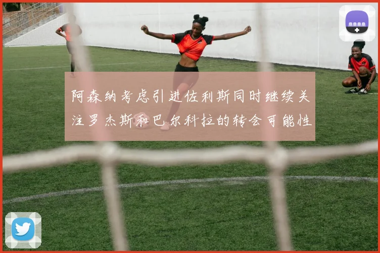 阿森纳考虑引进佐利斯同时继续关注罗杰斯和巴尔科拉的转会可能性