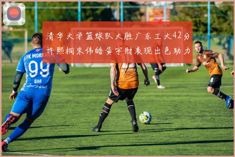 清华大学篮球队大胜广东工大42分许熙桐朱伟皓黄宇财表现出色助力胜利