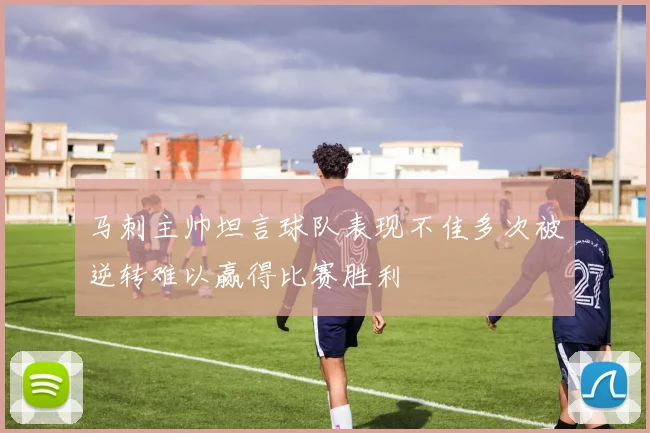 马刺主帅坦言球队表现不佳多次被逆转难以赢得比赛胜利