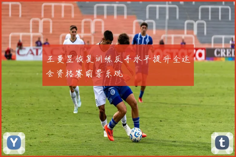 王曼昱恢复训练反手水平提升全运会资格赛前景乐观