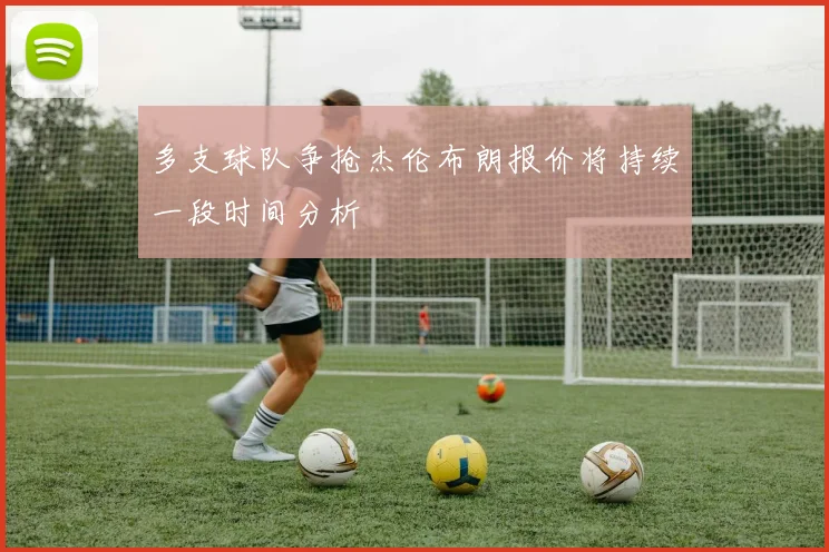 多支球队争抢杰伦布朗报价将持续一段时间分析