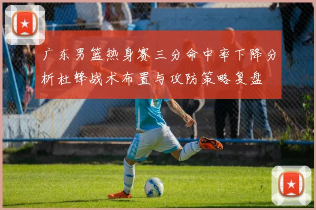 广东男篮热身赛三分命中率下降分析杜锋战术布置与攻防策略复盘
