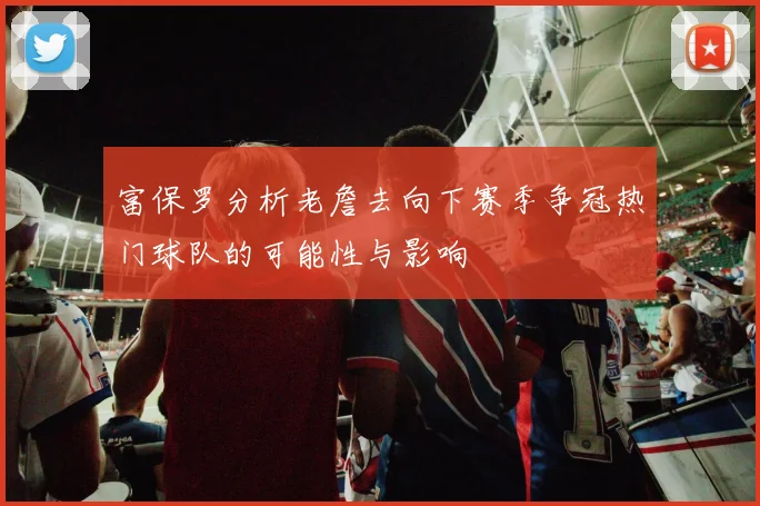 富保罗分析老詹去向下赛季争冠热门球队的可能性与影响