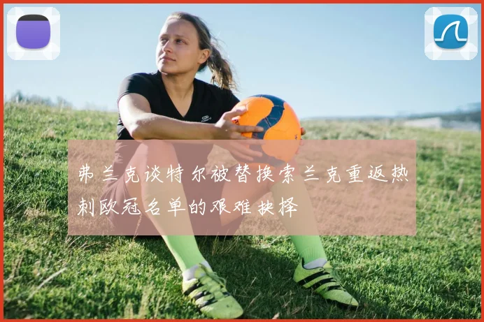弗兰克谈特尔被替换索兰克重返热刺欧冠名单的艰难抉择
