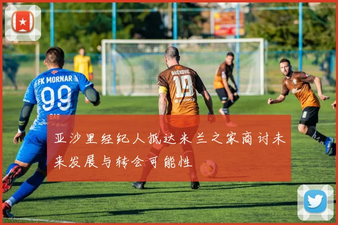 亚沙里经纪人抵达米兰之家商讨未来发展与转会可能性