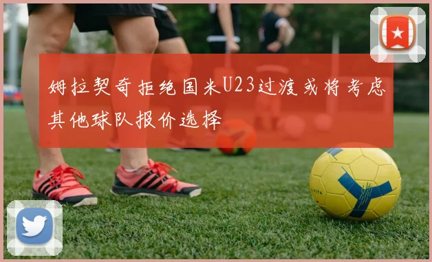 姆拉契奇拒绝国米U23过渡或将考虑其他球队报价选择