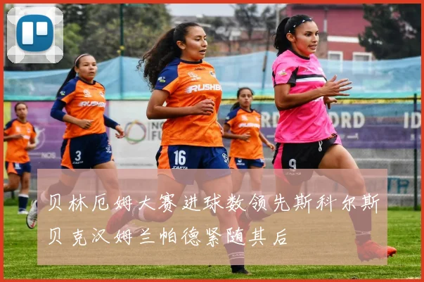 贝林厄姆大赛进球数领先斯科尔斯贝克汉姆兰帕德紧随其后