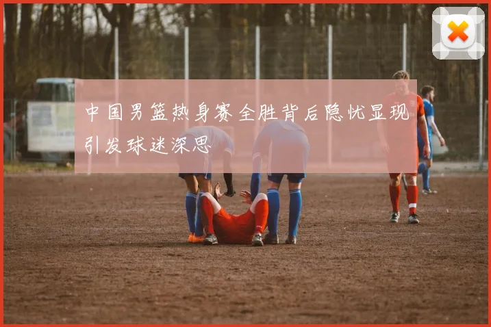 中国男篮热身赛全胜背后隐忧显现引发球迷深思