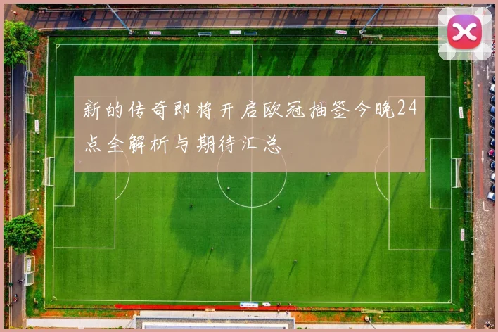 新的传奇即将开启欧冠抽签今晚24点全解析与期待汇总