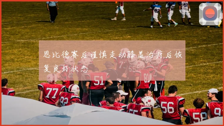 恩比德赛后谨慎走动膝盖治疗后恢复良好状态