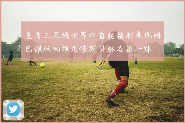 皇马三叉戟世界杯首轮精彩表现姆巴佩双响维尼修斯贝林各进一球