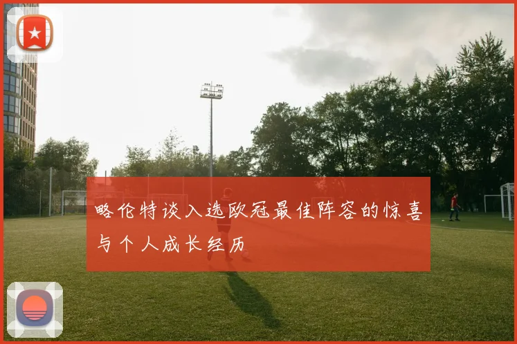 略伦特谈入选欧冠最佳阵容的惊喜与个人成长经历