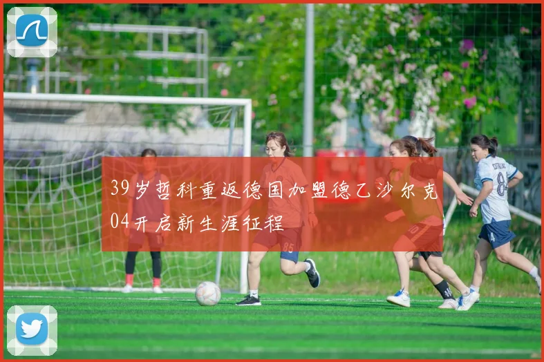 39岁哲科重返德国加盟德乙沙尔克04开启新生涯征程