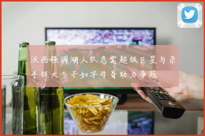 沃西强调湖人队急需超级巨星与杀手级大个子如字母哥助力争冠