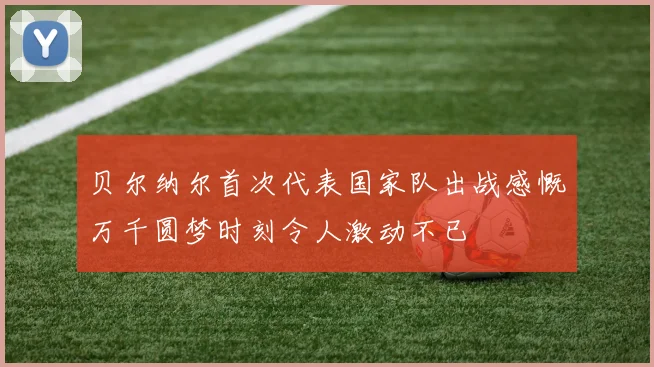 贝尔纳尔首次代表国家队出战感慨万千圆梦时刻令人激动不已