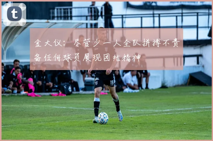 金大仪：尽管少一人全队拼搏不责备任何球员展现团结精神