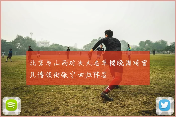 北京与山西对决大名单揭晓周琦曾凡博领衔张宁回归阵容