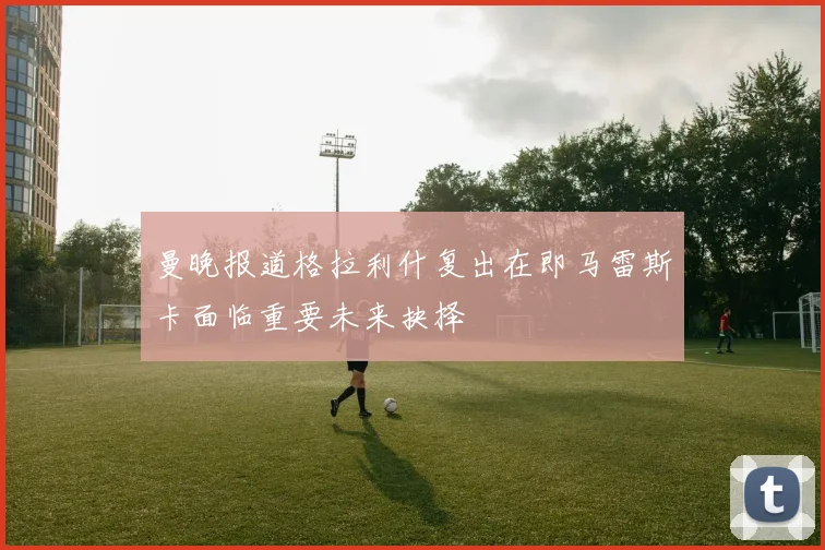 曼晚报道格拉利什复出在即马雷斯卡面临重要未来抉择