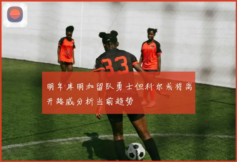明年库明加留队勇士但科尔或将离开路威分析当前趋势