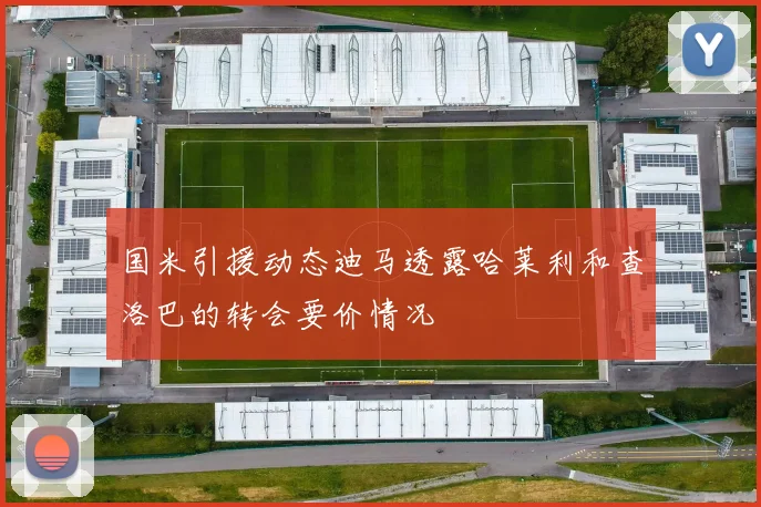 国米引援动态迪马透露哈莱利和查洛巴的转会要价情况