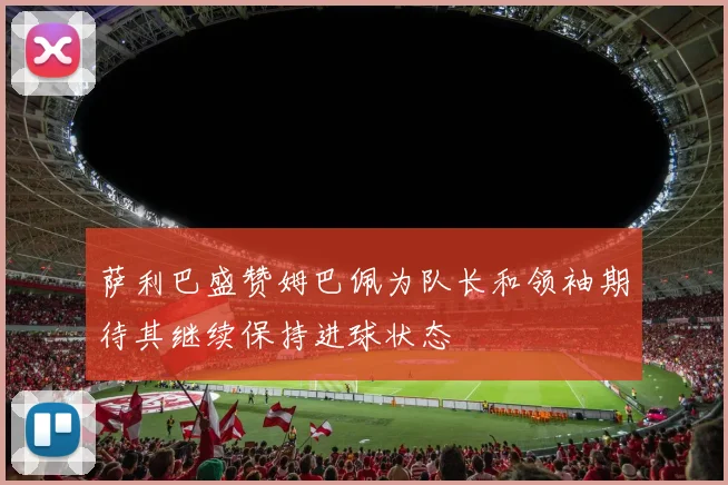 萨利巴盛赞姆巴佩为队长和领袖期待其继续保持进球状态