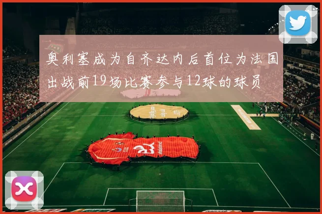 奥利塞成为自齐达内后首位为法国出战前19场比赛参与12球的球员