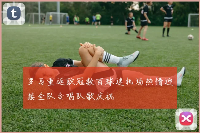 罗马重返欧冠数百球迷机场热情迎接全队合唱队歌庆祝