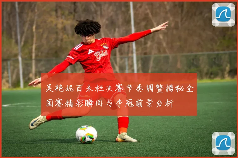 吴艳妮百米栏决赛节奏调整揭秘全国赛精彩瞬间与夺冠前景分析