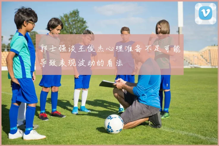郭士强谈王俊杰心理准备不足可能导致表现波动的看法