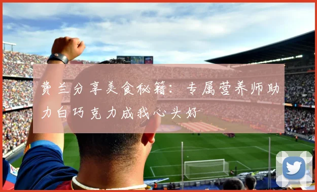 费兰分享美食秘籍:专属营养师助力白巧克力成我心头好