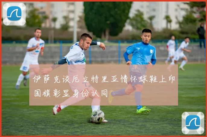 伊萨克谈厄立特里亚情怀球鞋上印国旗彰显身份认同