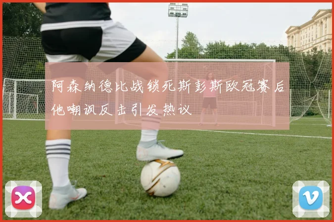 阿森纳德比战锁死斯彭斯欧冠赛后他嘲讽反击引发热议