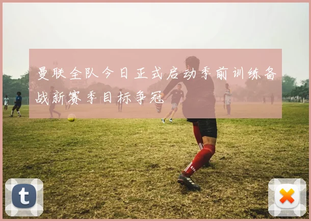 曼联全队今日正式启动季前训练备战新赛季目标争冠